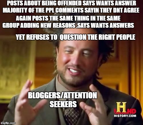 Ancient Aliens Meme | POSTS ABOUT BEING OFFENDED SAYS WANTS ANSWER MAJORITY OF THE PPL COMMENTS SAYIN THEY DNT AGREE; AGAIN POSTS THE SAME THING IN THE SAME GROUP ADDING NEW REASONS ,SAYS WANTS ANSWERS; YET REFUSES TO  QUESTION THE RIGHT PEOPLE; BLOGGERS/ATTENTION SEEKERS | image tagged in memes,ancient aliens | made w/ Imgflip meme maker