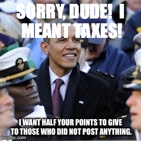 SORRY, DUDE!

I MEANT TAXES! I WANT HALF YOUR POINTS TO GIVE TO THOSE WHO DID NOT POST ANYTHING. | made w/ Imgflip meme maker