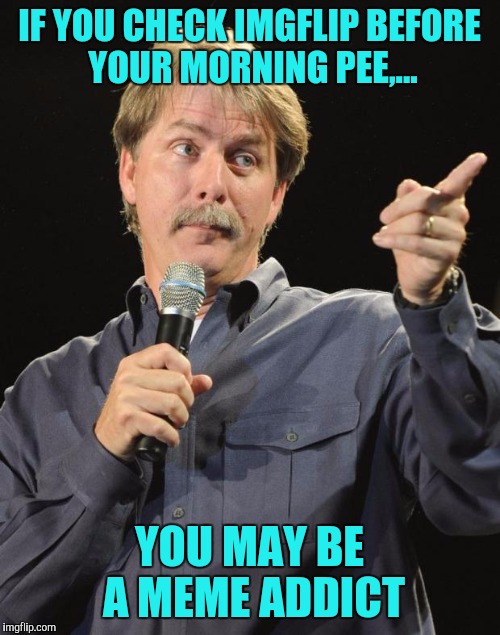 You might be a addict... | IF YOU CHECK IMGFLIP BEFORE YOUR MORNING PEE,... YOU MAY BE A MEME ADDICT | image tagged in jeff foxworthy,meme addict,sewmyeyesshut,funny memes,gotta pee sooooo bad,aaaahhhhh | made w/ Imgflip meme maker