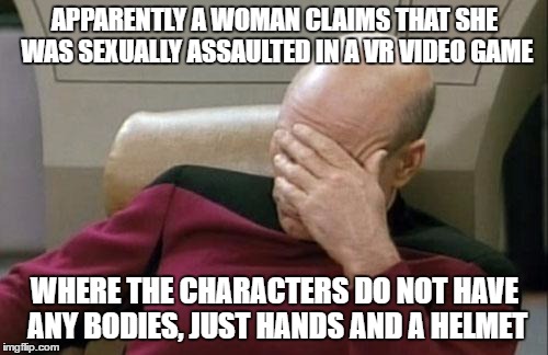 Captain Picard Facepalm | APPARENTLY A WOMAN CLAIMS THAT SHE WAS SEXUALLY ASSAULTED IN A VR VIDEO GAME; WHERE THE CHARACTERS DO NOT HAVE ANY BODIES, JUST HANDS AND A HELMET | image tagged in memes,captain picard facepalm | made w/ Imgflip meme maker