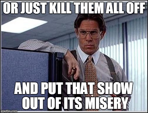 OR JUST KILL THEM ALL OFF AND PUT THAT SHOW OUT OF ITS MISERY | made w/ Imgflip meme maker