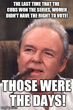 Make America great again! | THE LAST TIME THAT THE CUBS WON THE SERIES, WOMEN DIDN'T HAVE THE RIGHT TO VOTE! THOSE WERE THE DAYS! | image tagged in archie bunker,chicago cubs | made w/ Imgflip meme maker