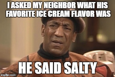 Cosby the Satly Meme | I ASKED MY NEIGHBOR WHAT HIS FAVORITE ICE CREAM FLAVOR WAS; HE SAID SALTY | image tagged in bill cosby | made w/ Imgflip meme maker