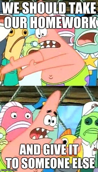 Put It Somewhere Else Patrick | WE SHOULD TAKE OUR HOMEWORK; AND GIVE IT TO SOMEONE ELSE | image tagged in memes,put it somewhere else patrick | made w/ Imgflip meme maker