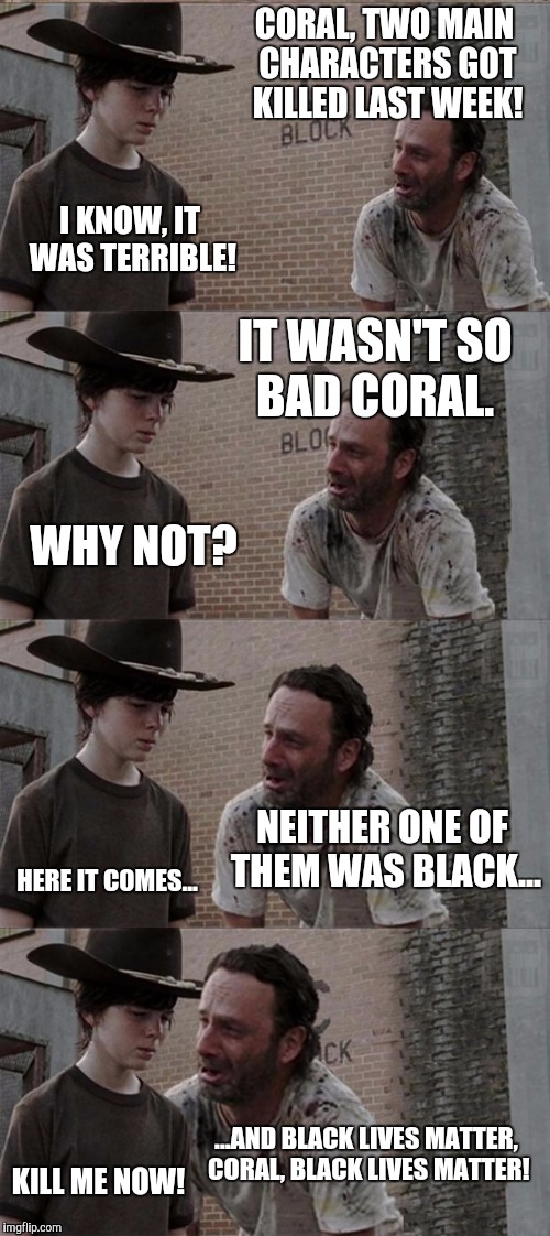 #BLM | CORAL, TWO MAIN CHARACTERS GOT KILLED LAST WEEK! I KNOW, IT WAS TERRIBLE! IT WASN'T SO BAD CORAL. WHY NOT? NEITHER ONE OF THEM WAS BLACK... HERE IT COMES... ...AND BLACK LIVES MATTER, CORAL, BLACK LIVES MATTER! KILL ME NOW! | image tagged in memes,rick and carl long,blm | made w/ Imgflip meme maker