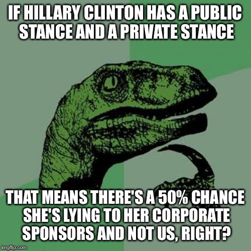 Philosoraptor | IF HILLARY CLINTON HAS A PUBLIC STANCE AND A PRIVATE STANCE; THAT MEANS THERE'S A 50% CHANCE SHE'S LYING TO HER CORPORATE SPONSORS AND NOT US, RIGHT? | image tagged in memes,philosoraptor | made w/ Imgflip meme maker