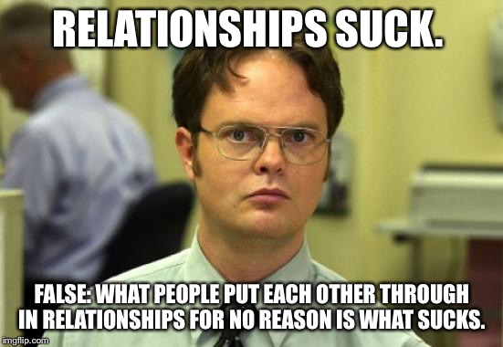 Dwight Schrute | RELATIONSHIPS SUCK. FALSE: WHAT PEOPLE PUT EACH OTHER THROUGH IN RELATIONSHIPS FOR NO REASON IS WHAT SUCKS. | image tagged in memes,dwight schrute | made w/ Imgflip meme maker