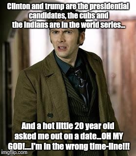 I am so confused... | Clinton and trump are the presidential candidates, the cubs and the indians are in the world series... And a hot little 20 year old asked me out on a date...OH MY GOD!....I'm in the wrong time-line!!! | image tagged in doctor who is confused,reality check,wtf,funny but true | made w/ Imgflip meme maker
