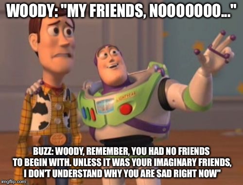 X, X Everywhere | WOODY: "MY FRIENDS, NOOOOOOO..."; BUZZ: WOODY, REMEMBER, YOU HAD NO FRIENDS TO BEGIN WITH. UNLESS IT WAS YOUR IMAGINARY FRIENDS, I DON'T UNDERSTAND WHY YOU ARE SAD RIGHT NOW" | image tagged in memes,x x everywhere | made w/ Imgflip meme maker