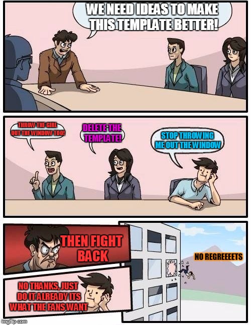 Boardroom Meeting Suggestion Meme | WE NEED IDEAS TO MAKE THIS TEMPLATE BETTER! THROW THE GIRL OUT THE WINDOW TOO! DELETE THE TEMPLATE! STOP THROWING ME OUT THE WINDOW; THEN FIGHT BACK; NO REGREEEETS; NO THANKS, JUST DO IT ALREADY ITS WHAT THE FANS WANT | image tagged in memes,boardroom meeting suggestion | made w/ Imgflip meme maker