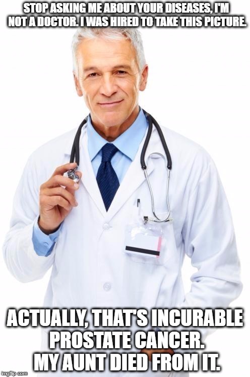 Doctor | STOP ASKING ME ABOUT YOUR DISEASES, I'M NOT A DOCTOR. I WAS HIRED TO TAKE THIS PICTURE. ACTUALLY, THAT'S INCURABLE PROSTATE CANCER. MY AUNT DIED FROM IT. | image tagged in doctor | made w/ Imgflip meme maker