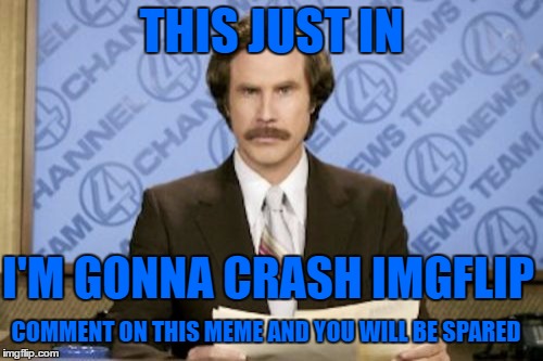 Ron Burgundy Meme | THIS JUST IN; I'M GONNA CRASH IMGFLIP; COMMENT ON THIS MEME AND YOU WILL BE SPARED | image tagged in memes,ron burgundy | made w/ Imgflip meme maker