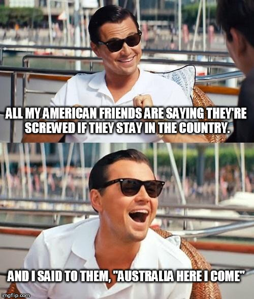 Leonardo Dicaprio Wolf Of Wall Street | ALL MY AMERICAN FRIENDS ARE SAYING THEY'RE SCREWED IF THEY STAY IN THE COUNTRY. AND I SAID TO THEM, "AUSTRALIA HERE I COME" | image tagged in memes,leonardo dicaprio wolf of wall street | made w/ Imgflip meme maker