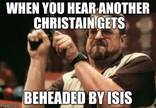 Am I The Only One Around Here | WHEN YOU HEAR ANOTHER CHRISTAIN GETS; BEHEADED BY ISIS | image tagged in memes,am i the only one around here | made w/ Imgflip meme maker