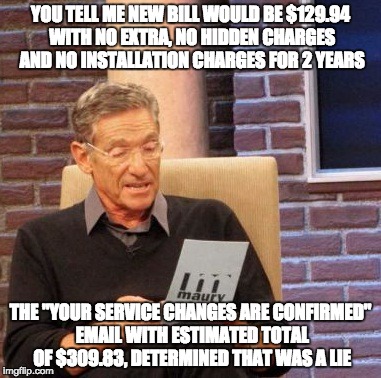 Maury Lie Detector | YOU TELL ME NEW BILL WOULD BE $129.94 WITH NO EXTRA, NO HIDDEN CHARGES AND NO INSTALLATION CHARGES FOR 2 YEARS; THE "YOUR SERVICE CHANGES ARE CONFIRMED" EMAIL WITH ESTIMATED TOTAL OF $309.83, DETERMINED THAT WAS A LIE | image tagged in memes,maury lie detector | made w/ Imgflip meme maker