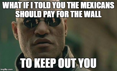 Matrix Morpheus Meme | WHAT IF I TOLD YOU THE MEXICANS SHOULD PAY FOR THE WALL TO KEEP OUT YOU | image tagged in memes,matrix morpheus | made w/ Imgflip meme maker