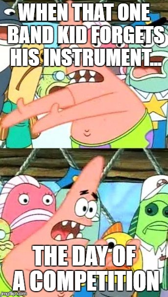 Put It Somewhere Else Patrick | WHEN THAT ONE BAND KID FORGETS HIS INSTRUMENT... THE DAY OF A COMPETITION | image tagged in memes,put it somewhere else patrick | made w/ Imgflip meme maker