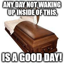ANY DAY NOT WAKING UP INSIDE OF THIS, IS A GOOD DAY! | image tagged in be grateful for life | made w/ Imgflip meme maker