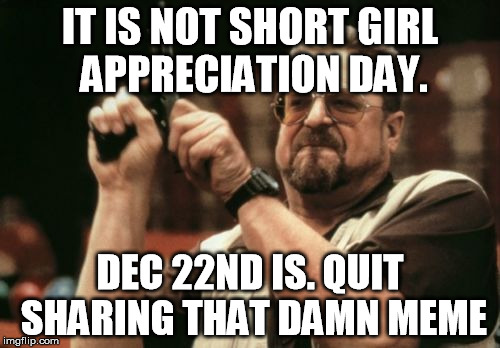 Short Girl Appreciation Day | IT IS NOT SHORT GIRL APPRECIATION DAY. DEC 22ND IS. QUIT SHARING THAT DAMN MEME | image tagged in memes,am i the only one around here,short girl appreciation day,no it is not | made w/ Imgflip meme maker