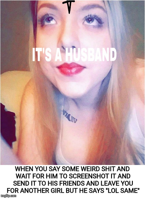 It's a husband | WHEN YOU SAY SOME WEIRD SHIT AND WAIT FOR HIM TO SCREENSHOT IT AND SEND IT TO HIS FRIENDS AND LEAVE YOU FOR ANOTHER GIRL BUT HE SAYS "LOL SAME" | image tagged in funny,husband,21,savage,rap,knife | made w/ Imgflip meme maker