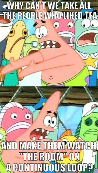 Put It Somewhere Else Patrick Meme | WHY CAN'T WE TAKE ALL THE PEOPLE WHO LIKED TFA; AND MAKE THEM WATCH "THE ROOM" ON A CONTINUOUS LOOP? | image tagged in memes,put it somewhere else patrick | made w/ Imgflip meme maker