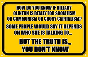 Blank Yellow Sign Meme | HOW DO YOU KNOW IF HILLARY CLINTON IS REALLY FOR SOCIALISM OR COMMUNISM OR CRONY CAPITALISM? SOME PEOPLE WOULD SAY IT DEPENDS ON WHO SHE IS TALKING TO... BUT THE TRUTH IS,,,   YOU DON'T KNOW | image tagged in memes,blank yellow sign | made w/ Imgflip meme maker
