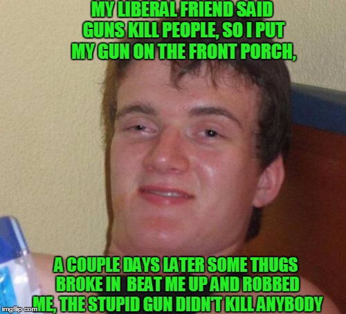 10 Guy Meme | MY LIBERAL FRIEND SAID GUNS KILL PEOPLE, SO I PUT MY GUN ON THE FRONT PORCH, A COUPLE DAYS LATER SOME THUGS BROKE IN  BEAT ME UP AND ROBBED ME, THE STUPID GUN DIDN'T KILL ANYBODY | image tagged in memes,10 guy | made w/ Imgflip meme maker