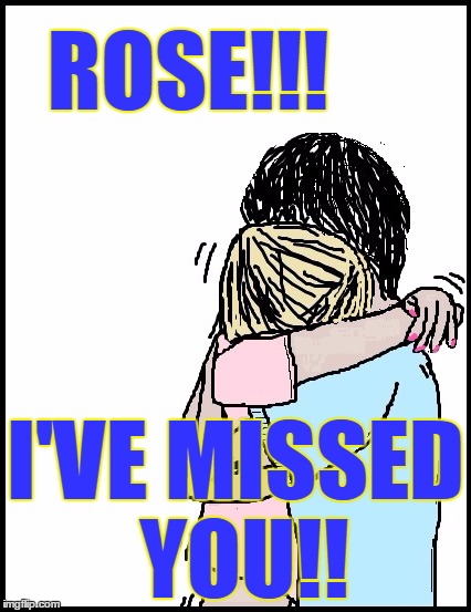 ROSE!!! I'VE MISSED YOU!! | image tagged in hold me | made w/ Imgflip meme maker