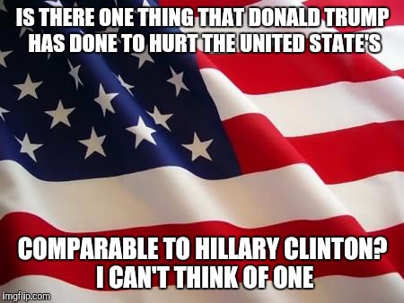 American flag | IS THERE ONE THING THAT DONALD TRUMP HAS DONE TO HURT THE UNITED STATE'S; COMPARABLE TO HILLARY CLINTON? I CAN'T THINK OF ONE | image tagged in american flag | made w/ Imgflip meme maker