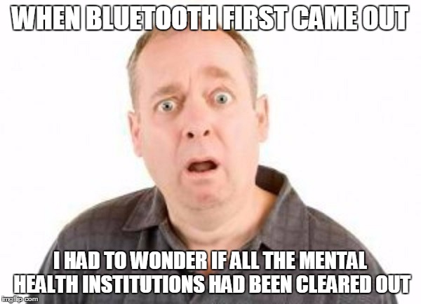 WHEN BLUETOOTH FIRST CAME OUT I HAD TO WONDER IF ALL THE MENTAL HEALTH INSTITUTIONS HAD BEEN CLEARED OUT | made w/ Imgflip meme maker