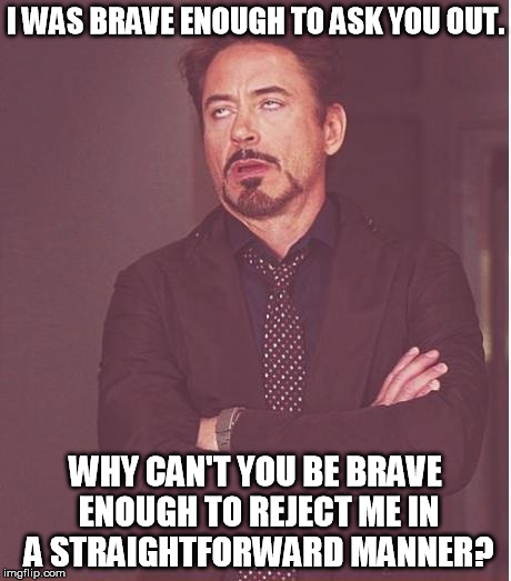 A simple "I'm flattered, but not really interested" would be sufficient. | I WAS BRAVE ENOUGH TO ASK YOU OUT. WHY CAN'T YOU BE BRAVE ENOUGH TO REJECT ME IN A STRAIGHTFORWARD MANNER? | image tagged in memes,face you make robert downey jr | made w/ Imgflip meme maker