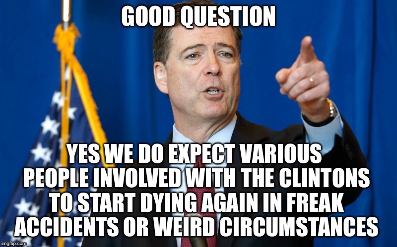 Murders are coming | GOOD QUESTION; YES WE DO EXPECT VARIOUS PEOPLE INVOLVED WITH THE CLINTONS TO START DYING AGAIN IN FREAK ACCIDENTS OR WEIRD CIRCUMSTANCES | image tagged in comey,hillary clinton 2016,fbi,trump | made w/ Imgflip meme maker