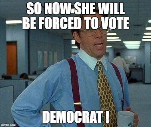 That Would Be Great Meme | SO NOW SHE WILL BE FORCED TO VOTE DEMOCRAT ! | image tagged in memes,that would be great | made w/ Imgflip meme maker