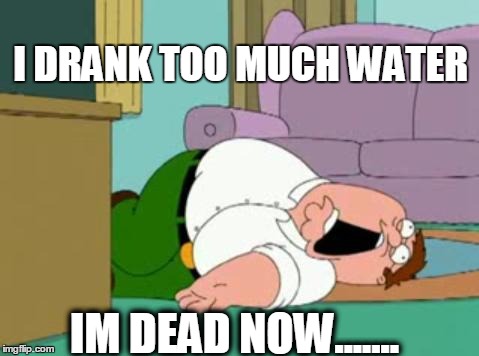 peter griffin | I DRANK TOO MUCH WATER; IM DEAD NOW....... | image tagged in peter griffin | made w/ Imgflip meme maker