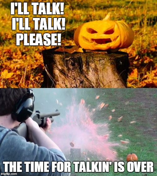 I'LL TALK! I'LL TALK! PLEASE! THE TIME FOR TALKIN' IS OVER | made w/ Imgflip meme maker