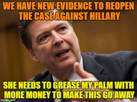 Comey Reopening the Case because of New Evidence...He Better get it Right This Time ! | WE HAVE NEW EVIDENCE TO REOPEN THE CASE AGAINST HILLARY; SHE NEEDS TO GREASE MY PALM WITH MORE MONEY TO MAKE THIS GO AWAY | image tagged in james comey,clinton corruption,e-mails,hillary clinton lying democrat liberal | made w/ Imgflip meme maker