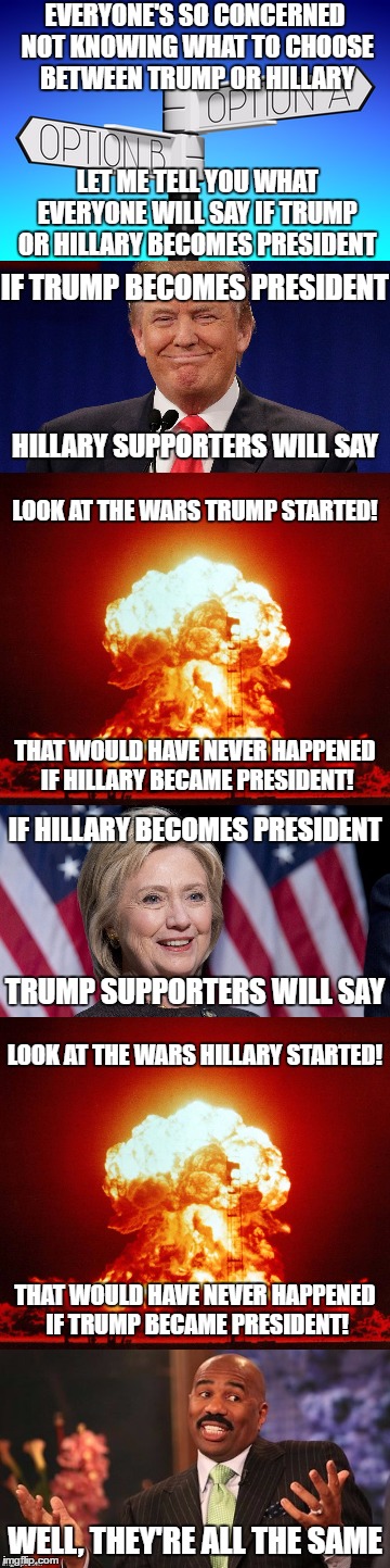 Pretty Much What Will Happen | EVERYONE'S SO CONCERNED NOT KNOWING WHAT TO CHOOSE BETWEEN TRUMP OR HILLARY; LET ME TELL YOU WHAT EVERYONE WILL SAY IF TRUMP OR HILLARY BECOMES PRESIDENT; IF TRUMP BECOMES PRESIDENT; HILLARY SUPPORTERS WILL SAY; LOOK AT THE WARS TRUMP STARTED! THAT WOULD HAVE NEVER HAPPENED IF HILLARY BECAME PRESIDENT! IF HILLARY BECOMES PRESIDENT; TRUMP SUPPORTERS WILL SAY; LOOK AT THE WARS HILLARY STARTED! THAT WOULD HAVE NEVER HAPPENED IF TRUMP BECAME PRESIDENT! WELL, THEY'RE ALL THE SAME | image tagged in donald trump,hillary clinton,president 2016,war,same | made w/ Imgflip meme maker
