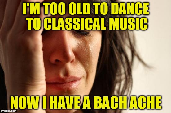 First World Problems Meme | I'M TOO OLD TO DANCE TO CLASSICAL MUSIC; NOW I HAVE A BACH ACHE | image tagged in memes,first world problems | made w/ Imgflip meme maker