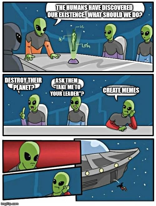 Alien Meeting Suggestion | THE HUMANS HAVE DISCOVERED OUR EXISTENCE.  WHAT SHOULD WE DO? DESTROY THEIR PLANET? ASK THEM "TAKE ME TO YOUR LEADER"? CREATE MEMES | image tagged in memes,alien meeting suggestion | made w/ Imgflip meme maker