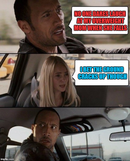 The Rock Driving | NO ONE DARES LAUGH AT MY OVERWEIGHT MOM WHEN SHE FALLS; I BET THE GROUND CRACKS UP THOUGH | image tagged in memes,the rock driving | made w/ Imgflip meme maker