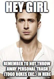 Ryan Gosling | HEY GIRL; REMEMBER TO NOT THROW AWAY PERSONAL TRASH (TOGO BOXES EXC.) IN HERE | image tagged in memes,ryan gosling | made w/ Imgflip meme maker