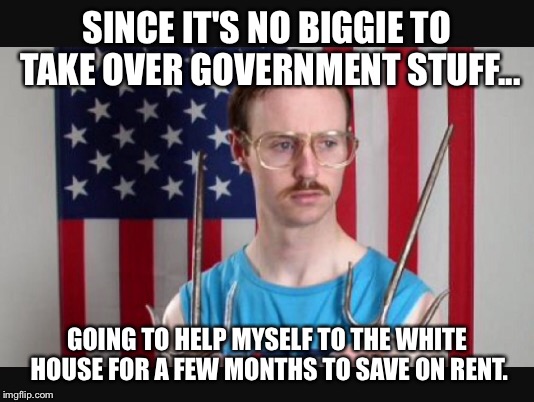 Kip in da house | SINCE IT'S NO BIGGIE TO TAKE OVER GOVERNMENT STUFF... GOING TO HELP MYSELF TO THE WHITE HOUSE FOR A FEW MONTHS TO SAVE ON RENT. | image tagged in memes | made w/ Imgflip meme maker
