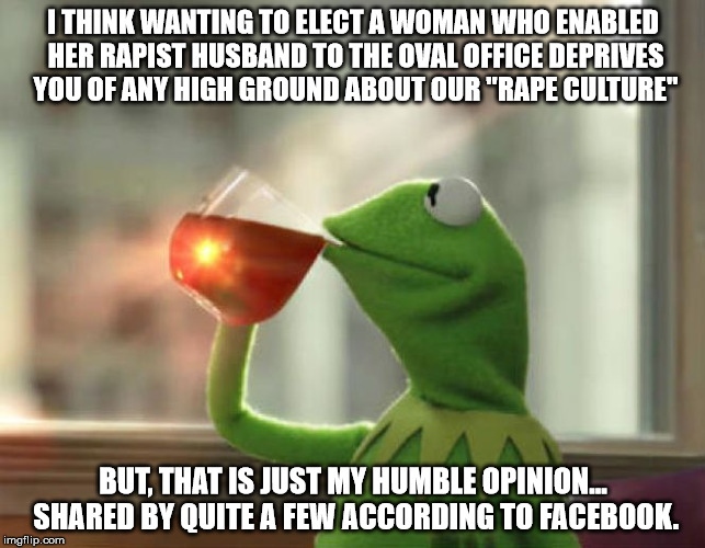 But That's None Of My Business (Neutral) Meme | I THINK WANTING TO ELECT A WOMAN WHO ENABLED HER RAPIST HUSBAND TO THE OVAL OFFICE DEPRIVES YOU OF ANY HIGH GROUND ABOUT OUR "RAPE CULTURE"; BUT, THAT IS JUST MY HUMBLE OPINION... SHARED BY QUITE A FEW ACCORDING TO FACEBOOK. | image tagged in memes,but thats none of my business neutral | made w/ Imgflip meme maker