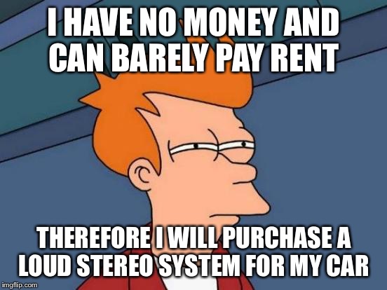 Futurama Fry Meme | I HAVE NO MONEY AND CAN BARELY PAY RENT; THEREFORE I WILL PURCHASE A LOUD STEREO SYSTEM FOR MY CAR | image tagged in memes,futurama fry | made w/ Imgflip meme maker