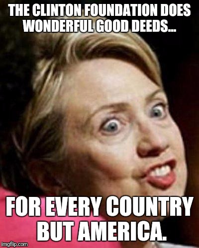 How can people think Crooked Hillary will make a good president? | THE CLINTON FOUNDATION DOES WONDERFUL GOOD DEEDS... FOR EVERY COUNTRY BUT AMERICA. | image tagged in hillary clinton fish,memes,crookedhillary,neverhillary | made w/ Imgflip meme maker