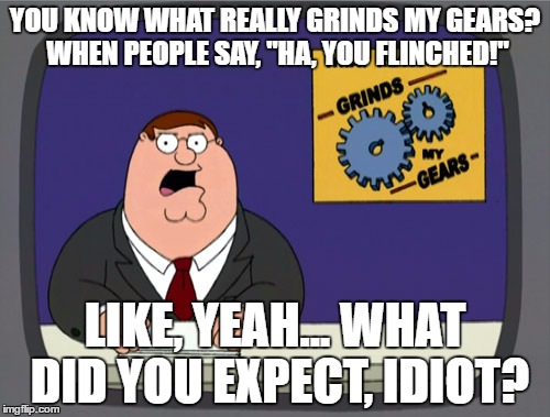 Peter Griffin News | YOU KNOW WHAT REALLY GRINDS MY GEARS? WHEN PEOPLE SAY, "HA, YOU FLINCHED!"; LIKE, YEAH... WHAT DID YOU EXPECT, IDIOT? | image tagged in memes,peter griffin news,funny,idiots,relatable | made w/ Imgflip meme maker