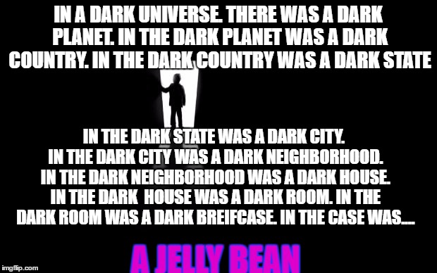 In A Dark Dark Place |  IN A DARK UNIVERSE. THERE WAS A DARK PLANET. IN THE DARK PLANET WAS A DARK COUNTRY. IN THE DARK COUNTRY WAS A DARK STATE; IN THE DARK STATE WAS A DARK CITY. IN THE DARK CITY WAS A DARK NEIGHBORHOOD. IN THE DARK NEIGHBORHOOD WAS A DARK HOUSE. IN THE DARK  HOUSE WAS A DARK ROOM. IN THE DARK ROOM WAS A DARK BREIFCASE. IN THE CASE WAS.... A JELLY BEAN | image tagged in dark room,memes | made w/ Imgflip meme maker