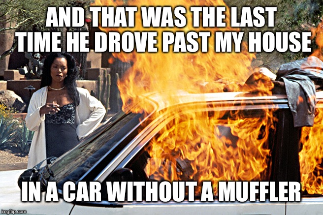 Burning Car Lady | AND THAT WAS THE LAST TIME HE DROVE PAST MY HOUSE; IN A CAR WITHOUT A MUFFLER | image tagged in burning car lady | made w/ Imgflip meme maker