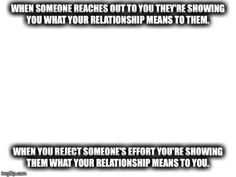 Blank White Template | WHEN SOMEONE REACHES OUT TO YOU THEY'RE SHOWING YOU WHAT YOUR RELATIONSHIP MEANS TO THEM. WHEN YOU REJECT SOMEONE'S EFFORT YOU'RE SHOWING THEM WHAT YOUR RELATIONSHIP MEANS TO YOU. | image tagged in blank white template | made w/ Imgflip meme maker