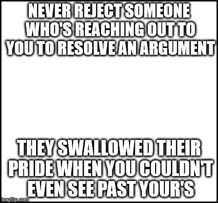 blank | NEVER REJECT SOMEONE WHO'S REACHING OUT TO YOU TO RESOLVE AN ARGUMENT; THEY SWALLOWED THEIR PRIDE WHEN YOU COULDN'T EVEN SEE PAST YOUR'S | image tagged in blank | made w/ Imgflip meme maker
